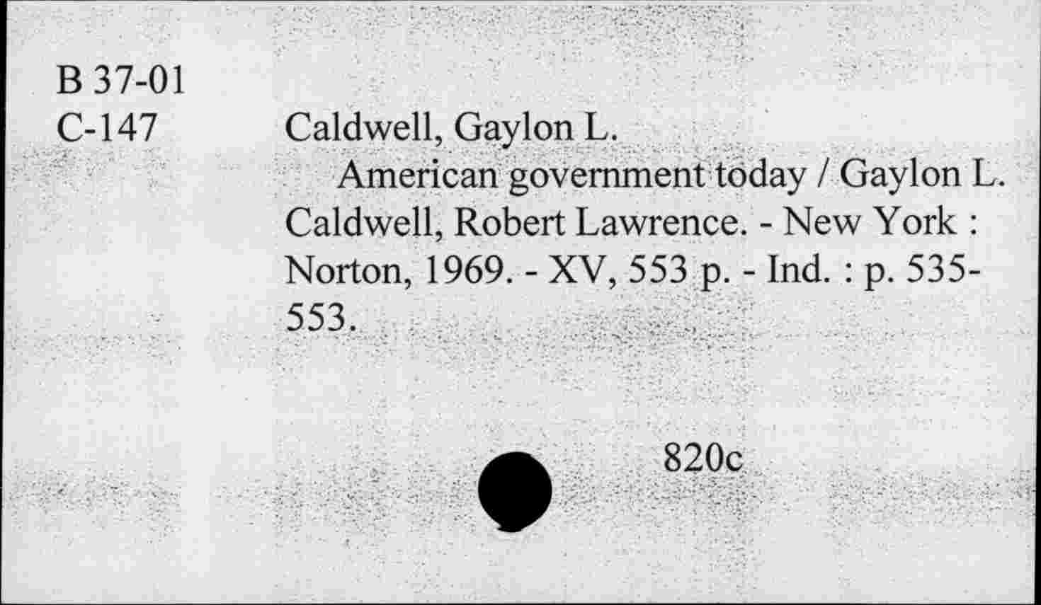 ﻿B 37-01
C-147
Caldwell, Gayion L.
American government today / Gayion L. Caldwell, Robert Lawrence. - New York : Norton, 1969. - XV, 553 p. - Ind. : p. 535-553,